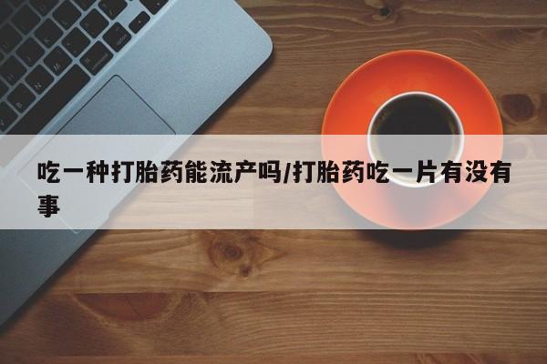 打胎药怎么购买吃一种打胎药能流产吗/打胎药吃一片有没有事