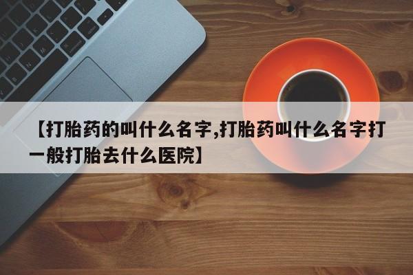 打胎药怎么购买【打胎药的叫什么名字,打胎药叫什么名字打一般打胎去什么医院】
