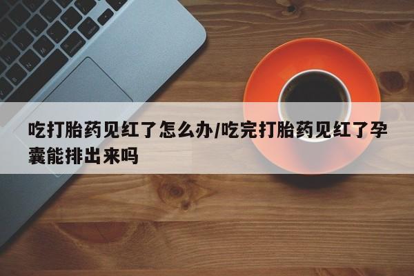 打胎药怎么购买吃打胎药见红了怎么办/吃完打胎药见红了孕囊能排出来吗