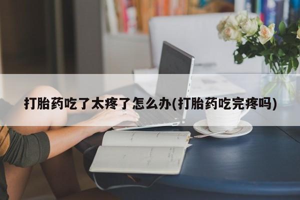 打胎药怎么购买打胎药吃了太疼了怎么办(打胎药吃完疼吗)