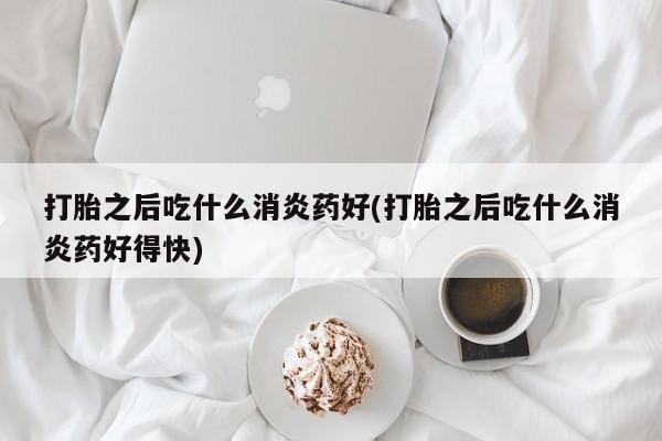 打胎药怎么购买打胎之后吃什么消炎药好(打胎之后吃什么消炎药好得快)