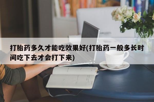 打胎药怎么购买打胎药多久才能吃效果好(打胎药一般多长时间吃下去才会打下来)