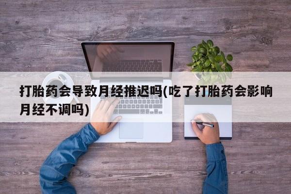 打胎药怎么购买打胎药会导致月经推迟吗(吃了打胎药会影响月经不调吗)