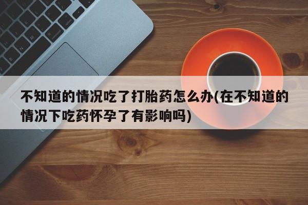 打胎药怎么购买不知道的情况吃了打胎药怎么办(在不知道的情况下吃药怀孕了有影响吗)