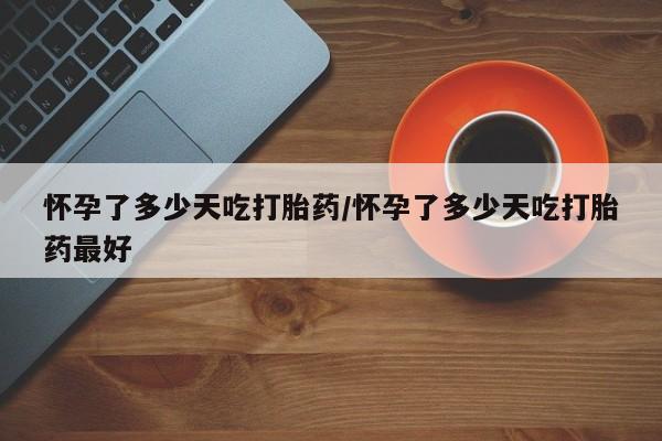 打胎药怎么购买怀孕了多少天吃打胎药/怀孕了多少天吃打胎药最好