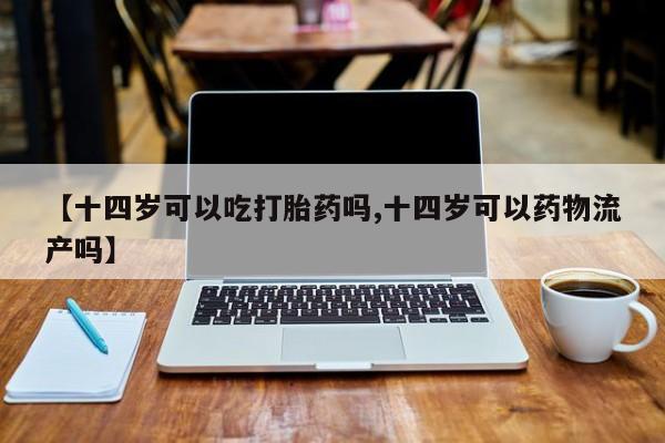 打胎药怎么购买【十四岁可以吃打胎药吗,十四岁可以药物流产吗】