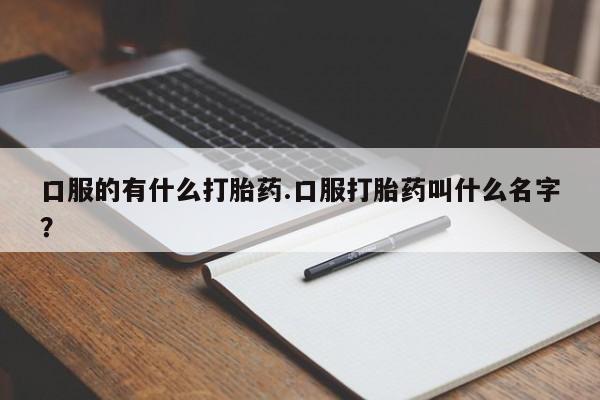 打胎药怎么购买口服的有什么打胎药.口服打胎药叫什么名字？