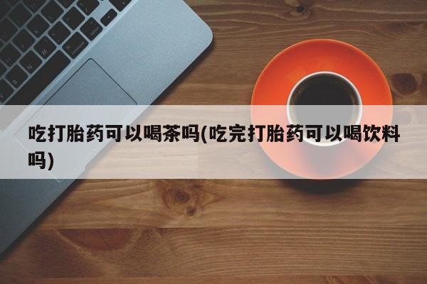 打胎药怎么购买吃打胎药可以喝茶吗(吃完打胎药可以喝饮料吗)