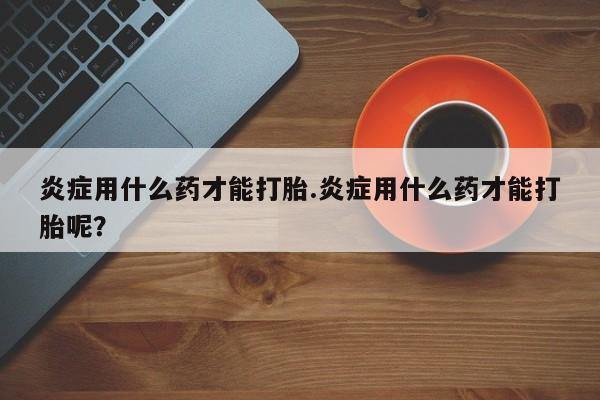 打胎药怎么购买炎症用什么药才能打胎.炎症用什么药才能打胎呢？