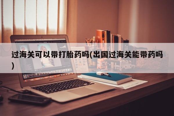 打胎药怎么购买过海关可以带打胎药吗(出国过海关能带药吗)