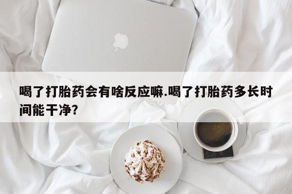 打胎药怎么购买喝了打胎药会有啥反应嘛.喝了打胎药多长时间能干净？