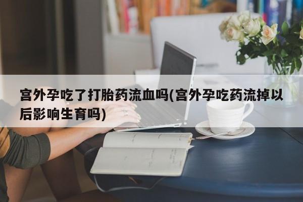 打胎药怎么购买宫外孕吃了打胎药流血吗(宫外孕吃药流掉以后影响生育吗)