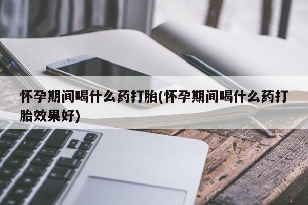 打胎药怎么购买怀孕期间喝什么药打胎(怀孕期间喝什么药打胎效果好)