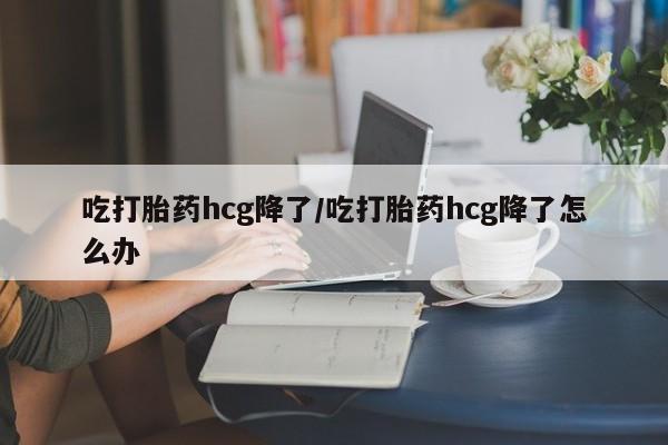 打胎药怎么购买吃打胎药hcg降了/吃打胎药hcg降了怎么办