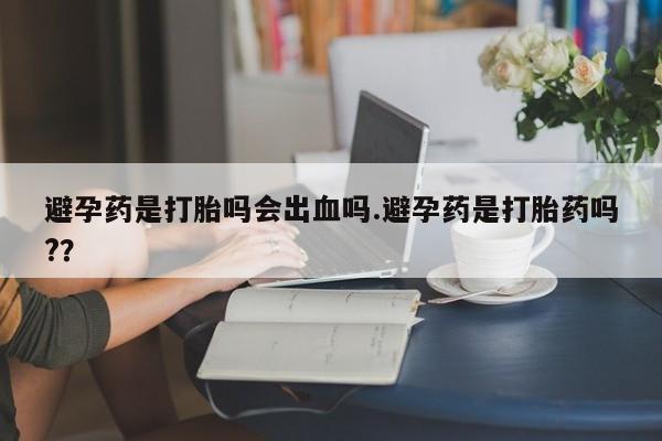 打胎药怎么购买避孕药是打胎吗会出血吗.避孕药是打胎药吗?？