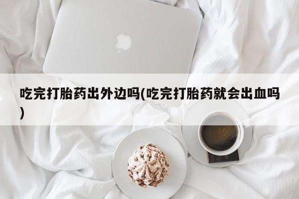 打胎药怎么购买吃完打胎药出外边吗(吃完打胎药就会出血吗)
