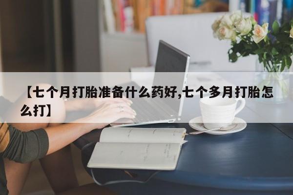 打胎药怎么购买【七个月打胎准备什么药好,七个多月打胎怎么打】