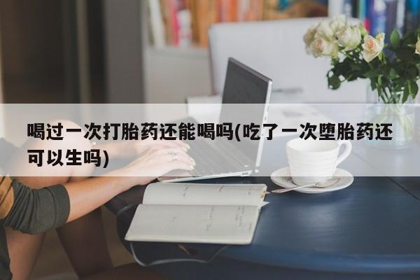 打胎药怎么购买喝过一次打胎药还能喝吗(吃了一次堕胎药还可以生吗)