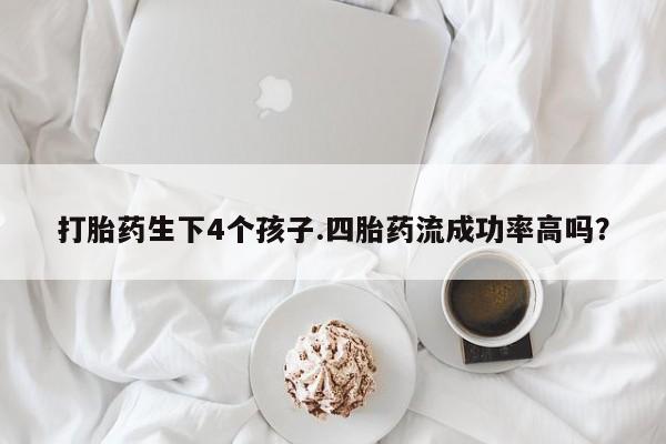 打胎药怎么购买打胎药生下4个孩子.四胎药流成功率高吗？