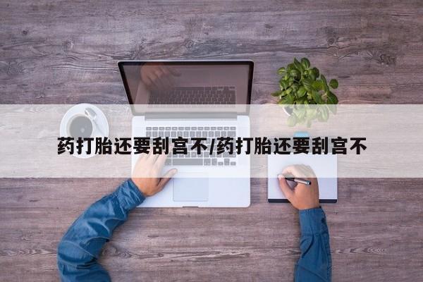 打胎药怎么购买药打胎还要刮宫不/药打胎还要刮宫不
