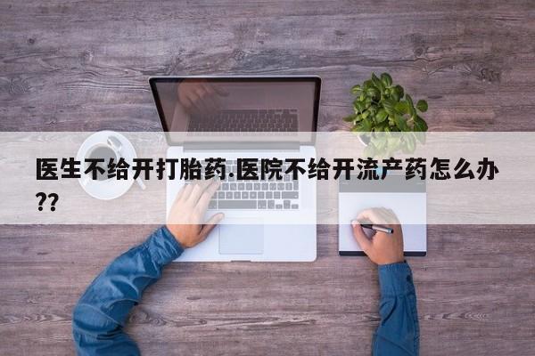 打胎药怎么购买医生不给开打胎药.医院不给开流产药怎么办?？