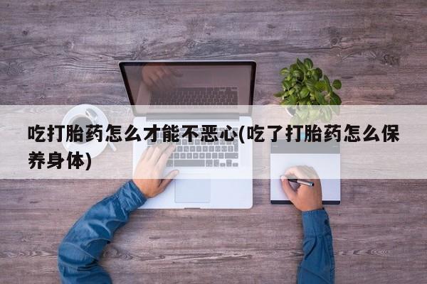 打胎药怎么购买吃打胎药怎么才能不恶心(吃了打胎药怎么保养身体)