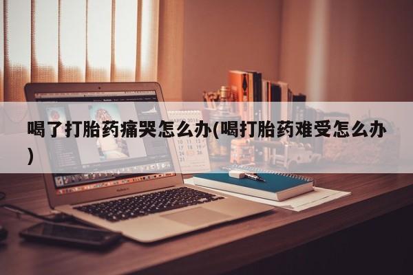 打胎药怎么购买喝了打胎药痛哭怎么办(喝打胎药难受怎么办)