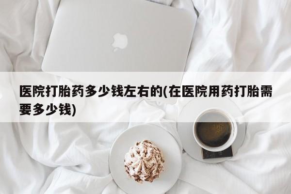 打胎药怎么购买医院打胎药多少钱左右的(在医院用药打胎需要多少钱)
