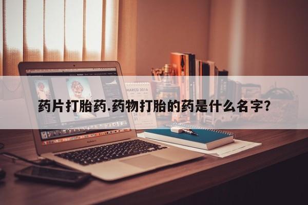 打胎药怎么购买药片打胎药.药物打胎的药是什么名字？