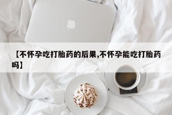 打胎药怎么购买【不怀孕吃打胎药的后果,不怀孕能吃打胎药吗】