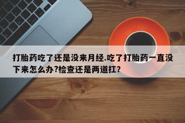 打胎药怎么购买打胎药吃了还是没来月经.吃了打胎药一直没下来怎么办?检查还是两道扛？