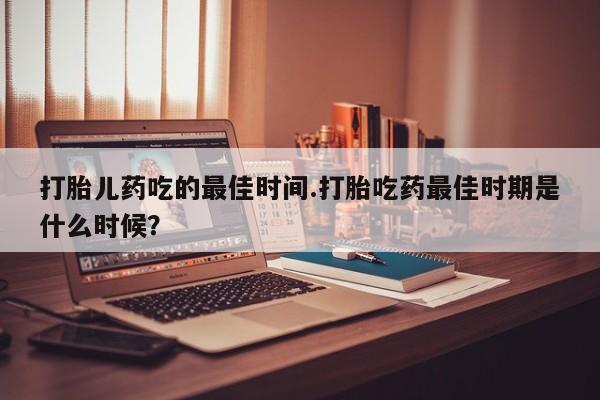 打胎药怎么购买打胎儿药吃的最佳时间.打胎吃药最佳时期是什么时候？