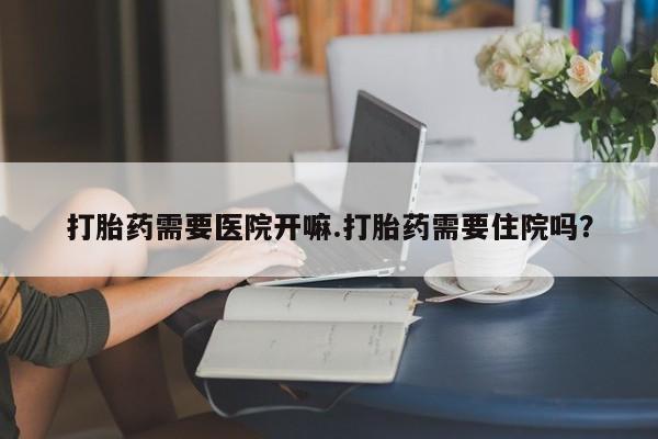 打胎药怎么购买打胎药需要医院开嘛.打胎药需要住院吗？