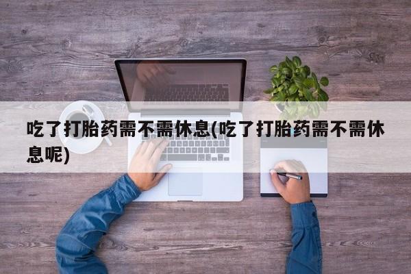 打胎药怎么购买吃了打胎药需不需休息(吃了打胎药需不需休息呢)