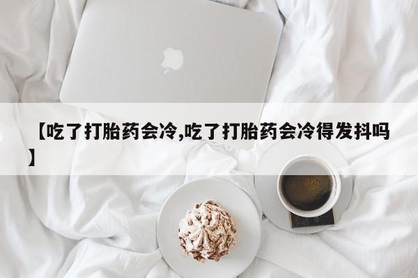 打胎药怎么购买【吃了打胎药会冷,吃了打胎药会冷得发抖吗】