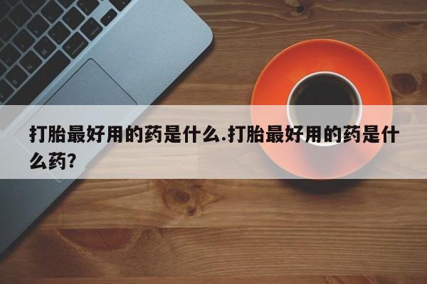 打胎药怎么购买打胎最好用的药是什么.打胎最好用的药是什么药？