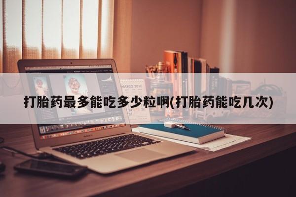 打胎药怎么购买打胎药最多能吃多少粒啊(打胎药能吃几次)