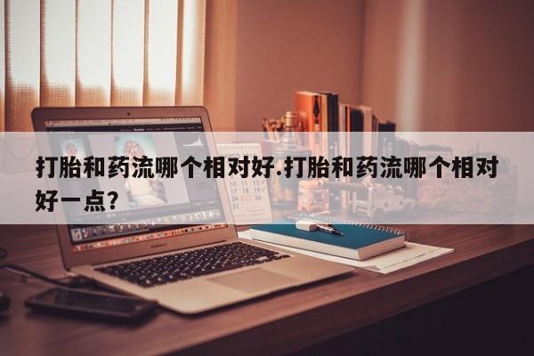 打胎药怎么购买打胎和药流哪个相对好.打胎和药流哪个相对好一点？