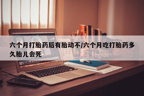 打胎药怎么购买六个月打胎药后有胎动不/六个月吃打胎药多久胎儿会死