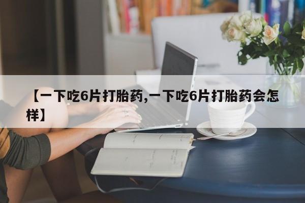 打胎药怎么购买【一下吃6片打胎药,一下吃6片打胎药会怎样】