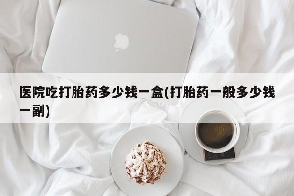 打胎药怎么购买医院吃打胎药多少钱一盒(打胎药一般多少钱一副)