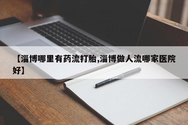 打胎药怎么购买【淄博哪里有药流打胎,淄博做人流哪家医院好】