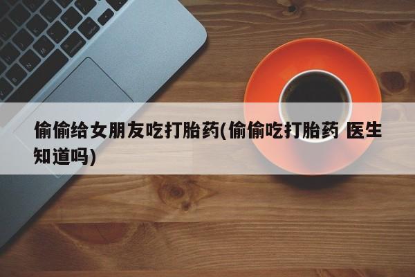 打胎药怎么购买偷偷给女朋友吃打胎药(偷偷吃打胎药 医生知道吗)
