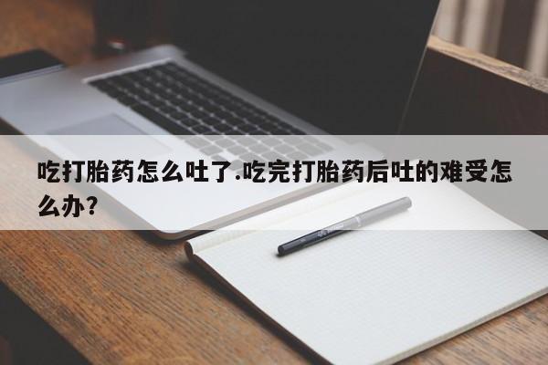 打胎药怎么购买吃打胎药怎么吐了.吃完打胎药后吐的难受怎么办？