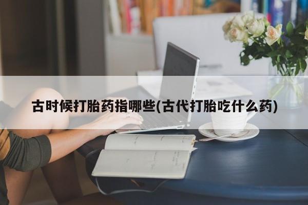 打胎药怎么购买古时候打胎药指哪些(古代打胎吃什么药)