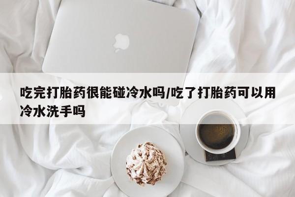 打胎药怎么购买吃完打胎药很能碰冷水吗/吃了打胎药可以用冷水洗手吗