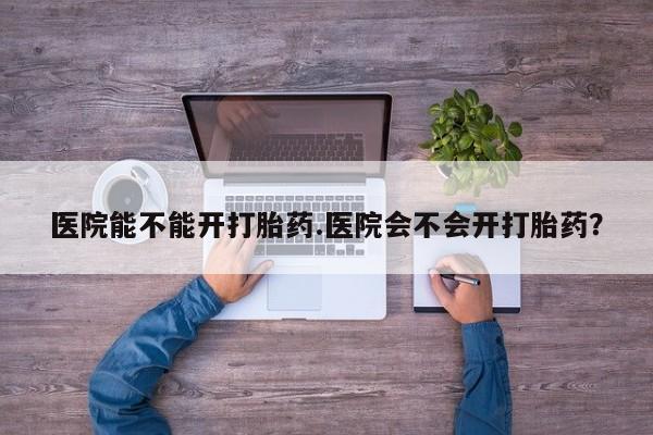 打胎药怎么购买医院能不能开打胎药.医院会不会开打胎药？