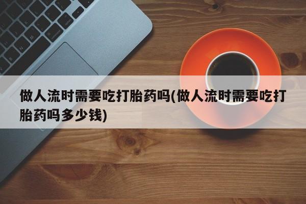 打胎药怎么购买做人流时需要吃打胎药吗(做人流时需要吃打胎药吗多少钱)
