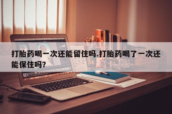 打胎药怎么购买打胎药喝一次还能留住吗.打胎药喝了一次还能保住吗？