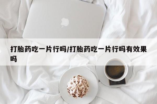 打胎药怎么购买打胎药吃一片行吗/打胎药吃一片行吗有效果吗